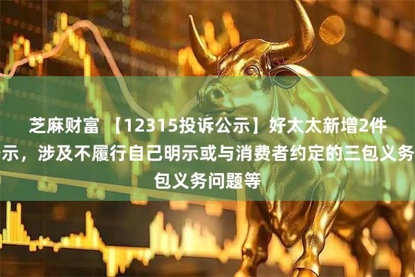 芝麻财富 【12315投诉公示】好太太新增2件投诉公示，涉及不履行自己明示或与消费者约定的三包义务问题等