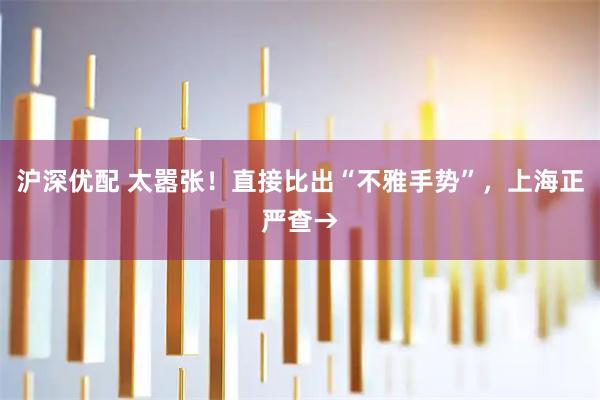 沪深优配 太嚣张！直接比出“不雅手势”，上海正严查→