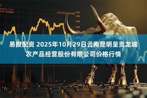 易投配资 2025年10月29日云南昆明呈贡龙城农产品经营股份有限公司价格行情