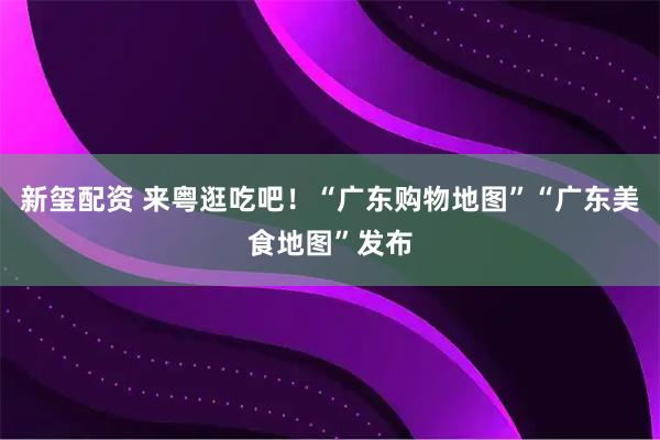 新玺配资 来粤逛吃吧！“广东购物地图”“广东美食地图”发布