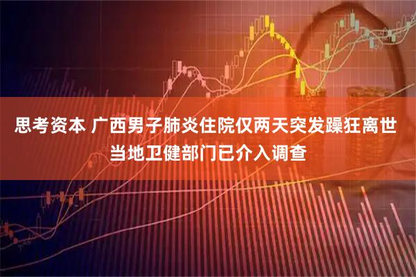 思考资本 广西男子肺炎住院仅两天突发躁狂离世 当地卫健部门已介入调查