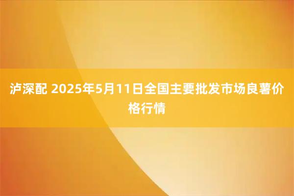 泸深配 2025年5月11日全国主要批发市场良薯价格行情