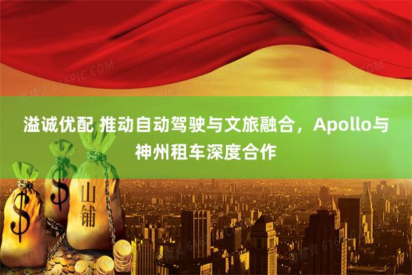 溢诚优配 推动自动驾驶与文旅融合，Apollo与神州租车深度合作