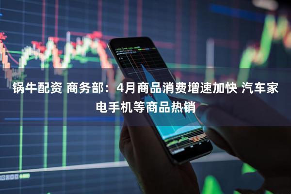 锅牛配资 商务部：4月商品消费增速加快 汽车家电手机等商品热销