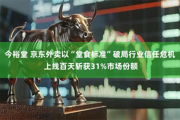今裕堂 京东外卖以“堂食标准”破局行业信任危机 上线百天斩获31%市场份额