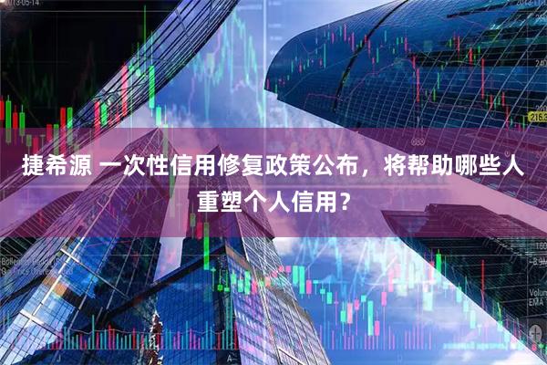 捷希源 一次性信用修复政策公布，将帮助哪些人重塑个人信用？