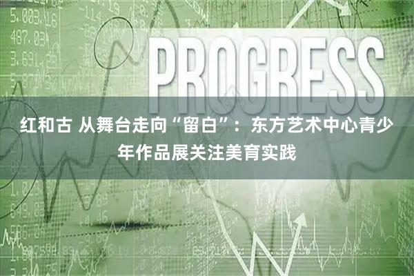 红和古 从舞台走向“留白”：东方艺术中心青少年作品展关注美育实践