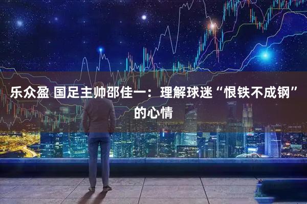 乐众盈 国足主帅邵佳一：理解球迷“恨铁不成钢”的心情