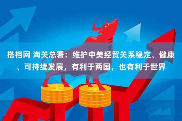 搭档网 海关总署：维护中美经贸关系稳定、健康、可持续发展，有利于两国，也有利于世界