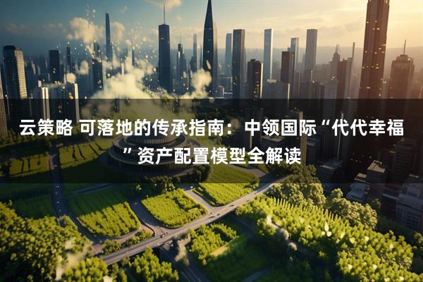 云策略 可落地的传承指南：中领国际“代代幸福”资产配置模型全解读