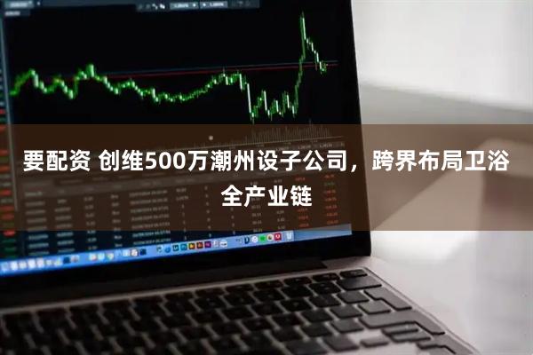 要配资 创维500万潮州设子公司，跨界布局卫浴全产业链