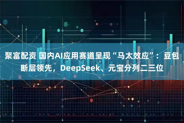 聚富配资 国内AI应用赛道呈现“马太效应”：豆包断层领先，DeepSeek、元宝分列二三位