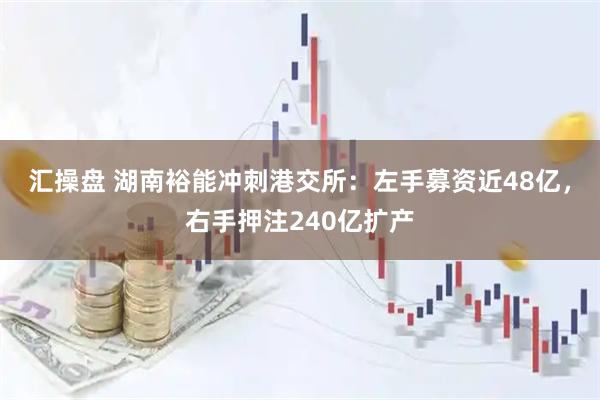 汇操盘 湖南裕能冲刺港交所：左手募资近48亿，右手押注240亿扩产