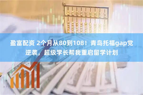 盈富配资 2个月从80到108！青岛托福gap党逆袭，超级学长帮我重启留学计划